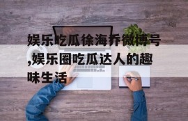娱乐吃瓜徐海乔微博号,娱乐圈吃瓜达人的趣味生活