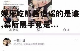 娱乐吃瓜酱造谣的是谁,幕后黑手竟是...