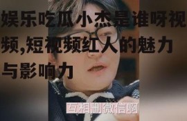 娱乐吃瓜小杰是谁呀视频,短视频红人的魅力与影响力