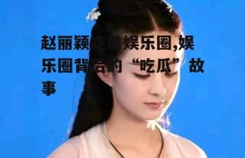 赵丽颖吃瓜娱乐圈,娱乐圈背后的“吃瓜”故事