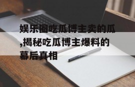 娱乐圈吃瓜博主卖的瓜,揭秘吃瓜博主爆料的幕后真相