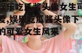 娱乐吃瓜酱头像女生可爱,娱乐吃瓜酱头像下的可爱女生风采