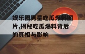 娱乐圈男星吃瓜爆料图片,揭秘吃瓜爆料背后的真相与影响