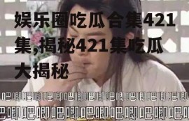 娱乐圈吃瓜合集421集,揭秘421集吃瓜大揭秘