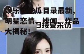 娱乐圈吃瓜目录最新,明星恋情、绯闻、作品大揭秘！