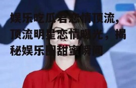 娱乐吃瓜君恋情顶流,顶流明星恋情曝光，揭秘娱乐圈甜蜜瞬间