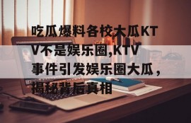 吃瓜爆料各校大瓜KTV不是娱乐圈,KTV事件引发娱乐圈大瓜，揭秘背后真相