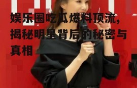 娱乐圈吃瓜爆料顶流,揭秘明星背后的秘密与真相
