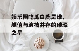 娱乐圈吃瓜白鹿是谁,颜值与演技并存的璀璨之星