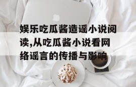 娱乐吃瓜酱造谣小说阅读,从吃瓜酱小说看网络谣言的传播与影响