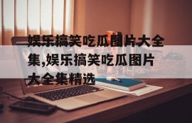 娱乐搞笑吃瓜图片大全集,娱乐搞笑吃瓜图片大全集精选