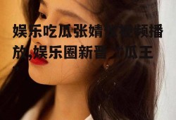 娱乐吃瓜张婧仪视频播放,娱乐圈新晋“瓜王”