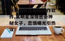 娱乐圈吃瓜模板制作软件,某明星深夜密会神秘女子，恋情曝光引热议！