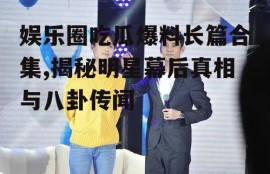 娱乐圈吃瓜爆料长篇合集,揭秘明星幕后真相与八卦传闻