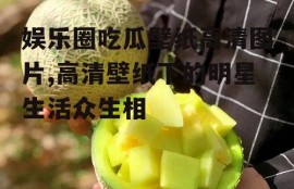 娱乐圈吃瓜壁纸高清图片,高清壁纸下的明星生活众生相