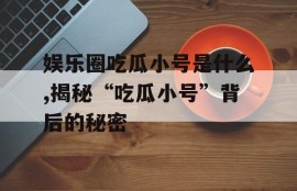 娱乐圈吃瓜小号是什么,揭秘“吃瓜小号”背后的秘密