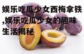 娱乐吃瓜少女西梅拿铁,娱乐吃瓜少女的趣味生活揭秘