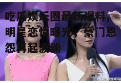 吃瓜娱乐圈最新爆料,明星恋情曝光，豪门恩怨再起波澜