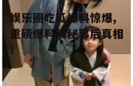 娱乐圈吃瓜爆料惊爆,重磅爆料揭秘幕后真相！