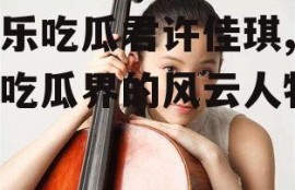 娱乐吃瓜君许佳琪,娱乐吃瓜界的风云人物