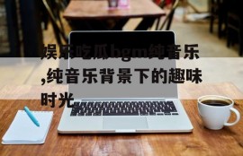 娱乐吃瓜bgm纯音乐,纯音乐背景下的趣味时光