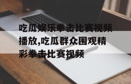 吃瓜娱乐拳击比赛视频播放,吃瓜群众围观精彩拳击比赛视频