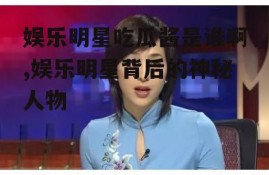 娱乐明星吃瓜酱是谁啊,娱乐明星背后的神秘人物