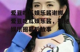 爱豆吃瓜娱乐酱谢娜,爱豆吃瓜娱乐酱，揭秘娱乐圈幕后故事