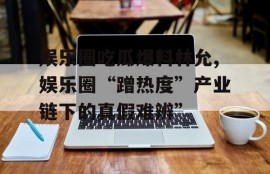 娱乐圈吃瓜爆料林允,娱乐圈“蹭热度”产业链下的真假难辨”