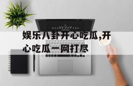娱乐八卦开心吃瓜,开心吃瓜一网打尽