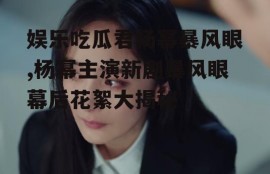 娱乐吃瓜君杨幂暴风眼,杨幂主演新剧暴风眼幕后花絮大揭秘