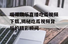嘴哥娱乐直播吃瓜视频下载,揭秘吃瓜视频背后的精彩瞬间