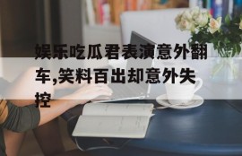 娱乐吃瓜君表演意外翻车,笑料百出却意外失控