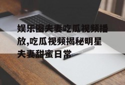 娱乐圈夫妻吃瓜视频播放,吃瓜视频揭秘明星夫妻甜蜜日常