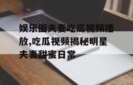 娱乐圈夫妻吃瓜视频播放,吃瓜视频揭秘明星夫妻甜蜜日常