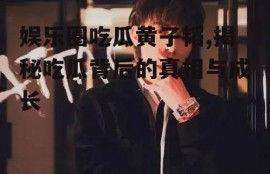 娱乐圈吃瓜黄子韬,揭秘吃瓜背后的真相与成长
