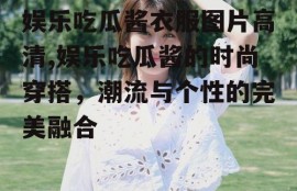 娱乐吃瓜酱衣服图片高清,娱乐吃瓜酱的时尚穿搭，潮流与个性的完美融合