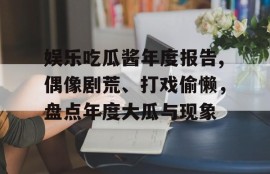娱乐吃瓜酱年度报告,偶像剧荒、打戏偷懒，盘点年度大瓜与现象