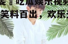 毕雯珺吃瓜娱乐视频大全,笑料百出，欢乐无限