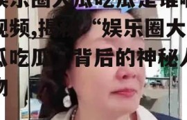 娱乐圈大瓜吃瓜是谁啊视频,揭秘“娱乐圈大瓜吃瓜”背后的神秘人物