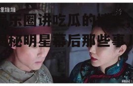 娱乐圈讲吃瓜的博主,揭秘明星幕后那些事儿