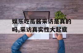 娱乐吃瓜酱采访是真的吗,采访真实性大起底