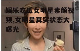 娱乐吃瓜女明星素颜视频,女明星真实状态大曝光