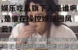 娱乐吃瓜旗下人是谁啊,是谁在操控娱乐圈风云？