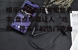 娱乐吃瓜音乐有哪些名字,盘点那些让人“吃瓜”停不下的热门歌曲