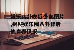 娱乐八卦吃瓜少女图片,揭秘娱乐圈八卦背后的青春风采