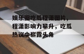 娱乐圈吃瓜程潇图片,程潇影响力攀升，吃瓜热议中崭露头角