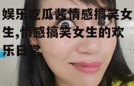 娱乐吃瓜酱情感搞笑女生,情感搞笑女生的欢乐日常