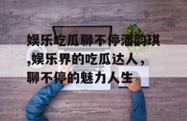娱乐吃瓜聊不停潘韵琪,娱乐界的吃瓜达人，聊不停的魅力人生