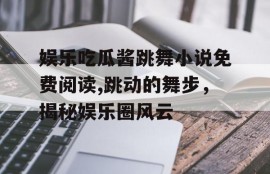 娱乐吃瓜酱跳舞小说免费阅读,跳动的舞步，揭秘娱乐圈风云